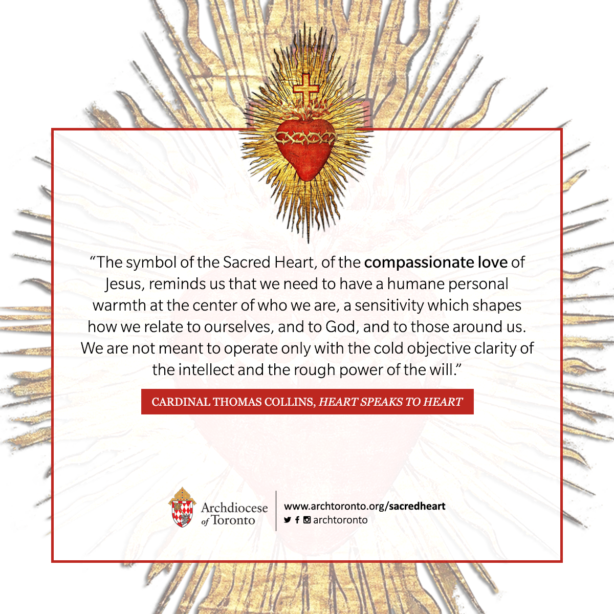 The symbol of the Sacred Heart, of the compassionate love of Jesus, reminds us that we need to have a humane personal warmth at the center of who we are, a sensitivity which shapes how we relate to ourselves, and to God, and to those around us. We are not meant to operate only with the cold objective clarity of the intellect and the rough power of the will.