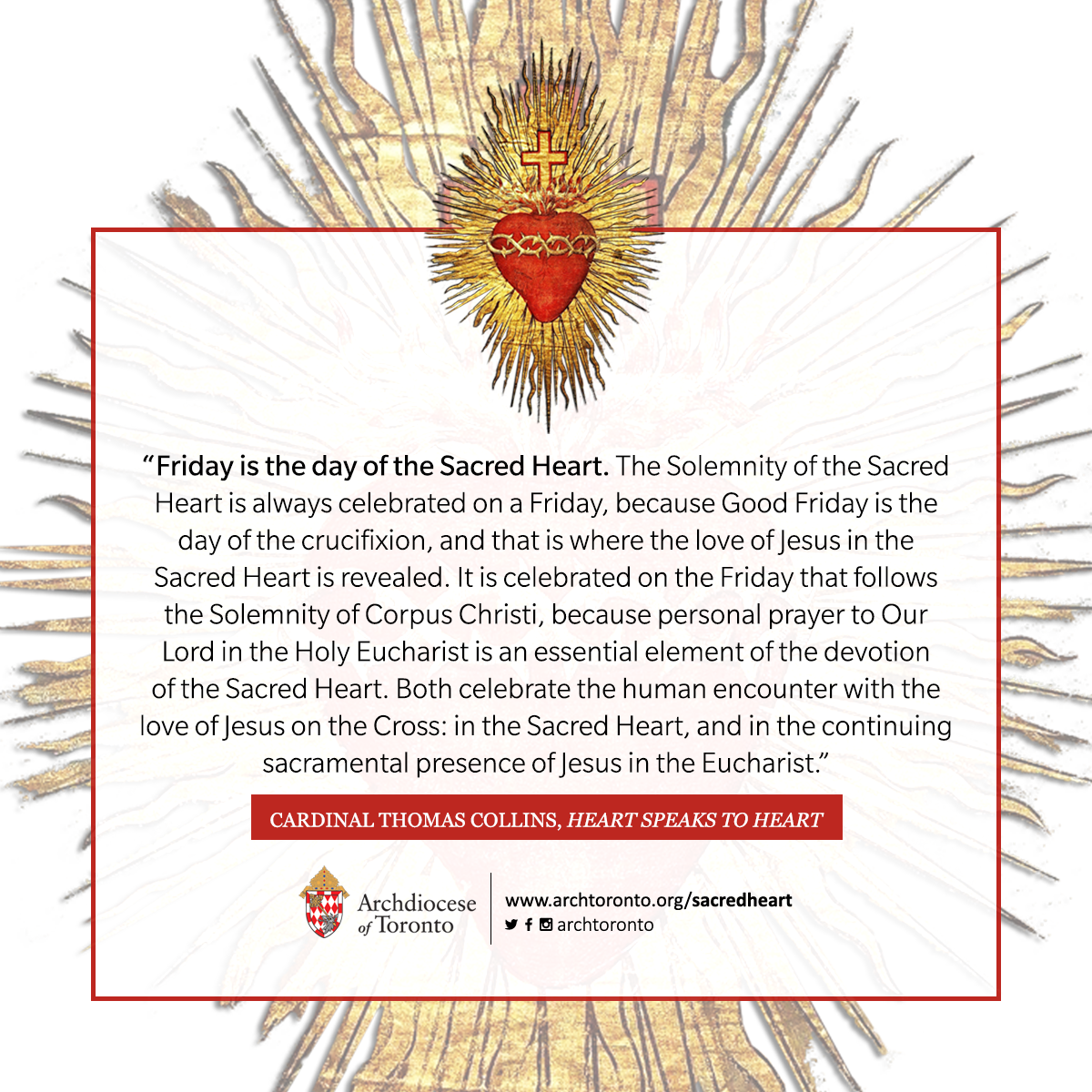 Friday is the day of the Sacred Heart. The Solemnity of the Sacred Heart is always celebrated on a Friday, because Good Friday is the day of the crucifixion, and that is where the love of Jesus in the Sacred Heart is revealed. It is celebrated on the Friday that follows the Solemnity of Corpus Christi, because personal prayer to Our Lord in the Holy Eucharist is an essential element of the devotion of the Sacred Heart. Both celebrate the human encounter with the love of Jesus on the Cross: in the Sacred Heart, and in the continuing sacramental presence of Jesus in the Eucharist.